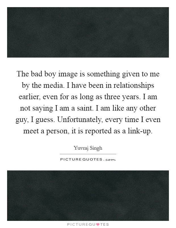 The bad boy image is something given to me by the media. I have been in relationships earlier, even for as long as three years. I am not saying I am a saint. I am like any other guy, I guess. Unfortunately, every time I even meet a person, it is reported as a link-up. Picture Quote #1