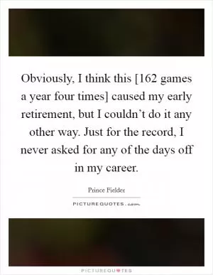 Obviously, I think this [162 games a year four times] caused my early retirement, but I couldn’t do it any other way. Just for the record, I never asked for any of the days off in my career Picture Quote #1