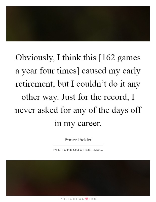 Obviously, I think this [162 games a year four times] caused my early retirement, but I couldn't do it any other way. Just for the record, I never asked for any of the days off in my career. Picture Quote #1