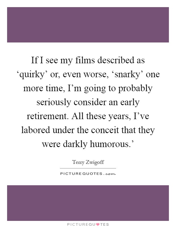 If I see my films described as ‘quirky' or, even worse, ‘snarky' one more time, I'm going to probably seriously consider an early retirement. All these years, I've labored under the conceit that they were darkly humorous.' Picture Quote #1