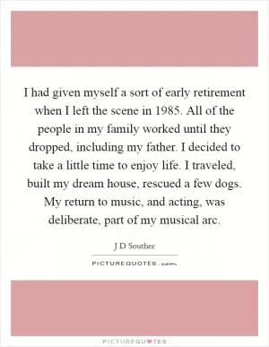 I had given myself a sort of early retirement when I left the scene in 1985. All of the people in my family worked until they dropped, including my father. I decided to take a little time to enjoy life. I traveled, built my dream house, rescued a few dogs. My return to music, and acting, was deliberate, part of my musical arc Picture Quote #1
