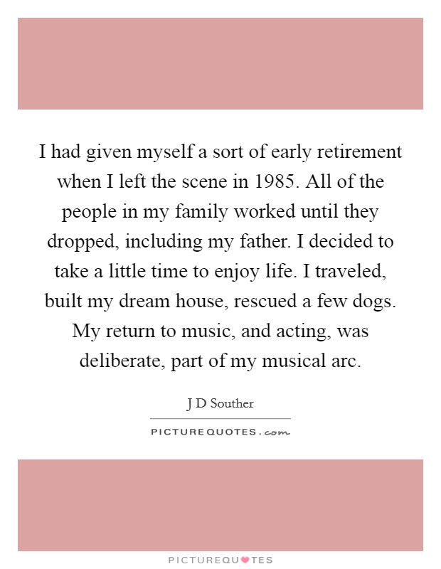 I had given myself a sort of early retirement when I left the scene in 1985. All of the people in my family worked until they dropped, including my father. I decided to take a little time to enjoy life. I traveled, built my dream house, rescued a few dogs. My return to music, and acting, was deliberate, part of my musical arc. Picture Quote #1