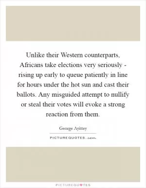 Unlike their Western counterparts, Africans take elections very seriously - rising up early to queue patiently in line for hours under the hot sun and cast their ballots. Any misguided attempt to nullify or steal their votes will evoke a strong reaction from them Picture Quote #1