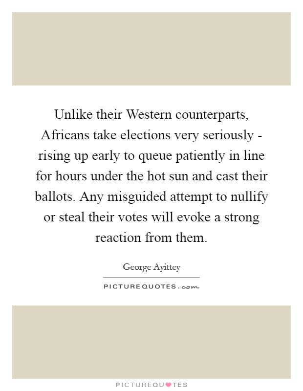 Unlike their Western counterparts, Africans take elections very seriously - rising up early to queue patiently in line for hours under the hot sun and cast their ballots. Any misguided attempt to nullify or steal their votes will evoke a strong reaction from them. Picture Quote #1
