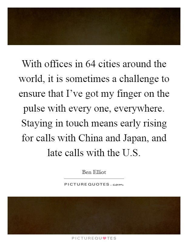 With offices in 64 cities around the world, it is sometimes a challenge to ensure that I've got my finger on the pulse with every one, everywhere. Staying in touch means early rising for calls with China and Japan, and late calls with the U.S. Picture Quote #1