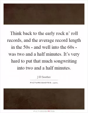 Think back to the early rock n’ roll records, and the average record length in the  50s - and well into the  60s - was two and a half minutes. It’s very hard to put that much songwriting into two and a half minutes Picture Quote #1