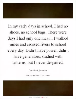 In my early days in school, I had no shoes, no school bags. There were days I had only one meal... I walked miles and crossed rivers to school every day. Didn’t have power, didn’t have generators, studied with lanterns, but I never despaired Picture Quote #1