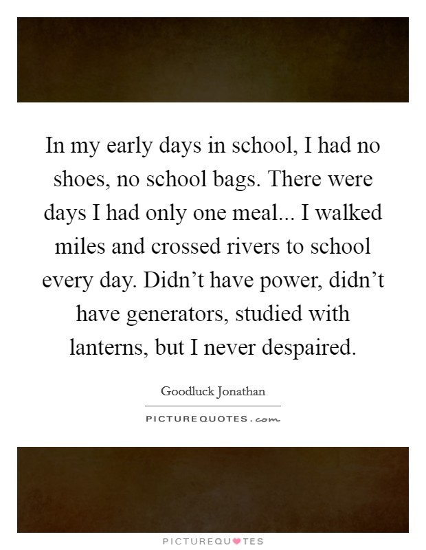 In my early days in school, I had no shoes, no school bags. There were days I had only one meal... I walked miles and crossed rivers to school every day. Didn't have power, didn't have generators, studied with lanterns, but I never despaired. Picture Quote #1