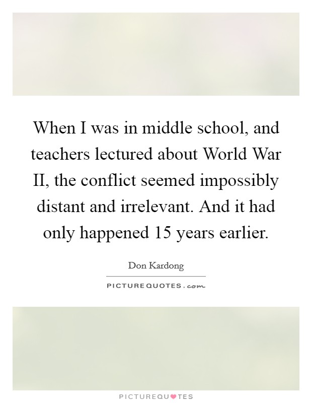 When I was in middle school, and teachers lectured about World War II, the conflict seemed impossibly distant and irrelevant. And it had only happened 15 years earlier. Picture Quote #1