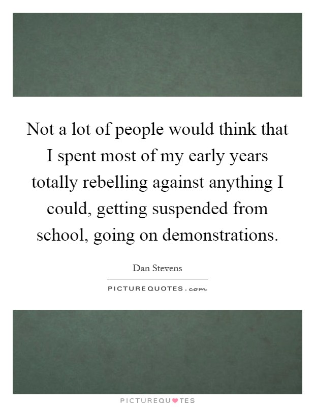Not a lot of people would think that I spent most of my early years totally rebelling against anything I could, getting suspended from school, going on demonstrations. Picture Quote #1