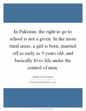 In Pakistan, the right to go to school is not a given. In the more rural areas, a girl is born, married off as early as 9 years old, and basically lives life under the control of men Picture Quote #1