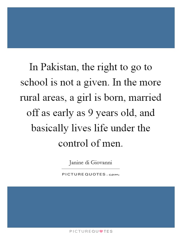 In Pakistan, the right to go to school is not a given. In the more rural areas, a girl is born, married off as early as 9 years old, and basically lives life under the control of men. Picture Quote #1