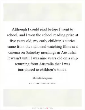 Although I could read before I went to school, and I won the school reading prize at five years old, my early children’s stories came from the radio and watching films at a cinema on Saturday mornings in Australia. It wasn’t until I was nine years old on a ship returning from Australia that I was introduced to children’s books Picture Quote #1