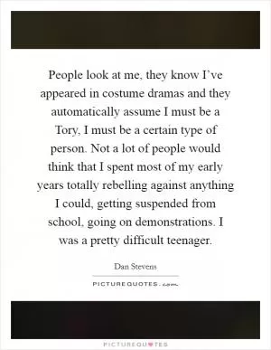 People look at me, they know I’ve appeared in costume dramas and they automatically assume I must be a Tory, I must be a certain type of person. Not a lot of people would think that I spent most of my early years totally rebelling against anything I could, getting suspended from school, going on demonstrations. I was a pretty difficult teenager Picture Quote #1