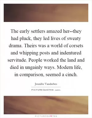 The early settlers amazed her--they had pluck, they led lives of sweaty drama. Theirs was a world of corsets and whipping posts and indentured servitude. People worked the land and died in ungainly ways. Modern life, in comparison, seemed a cinch Picture Quote #1