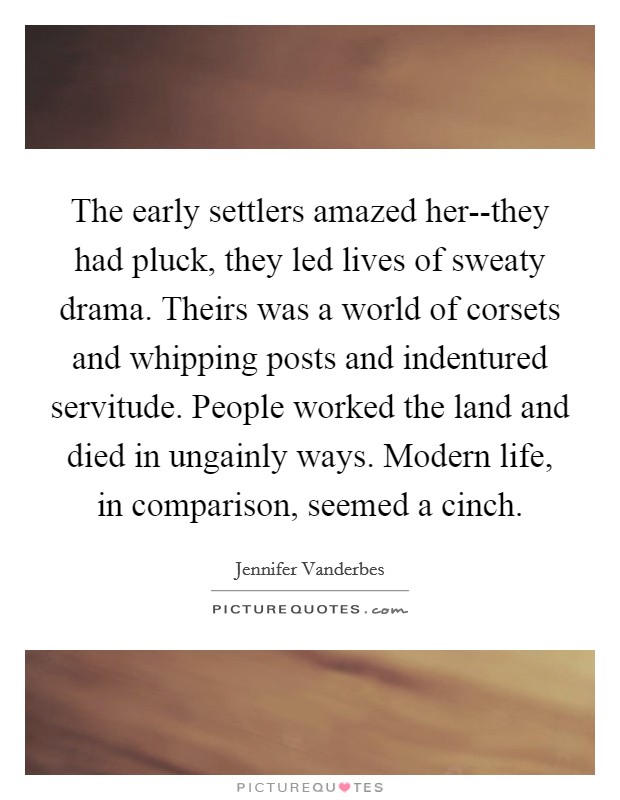 The early settlers amazed her--they had pluck, they led lives of sweaty drama. Theirs was a world of corsets and whipping posts and indentured servitude. People worked the land and died in ungainly ways. Modern life, in comparison, seemed a cinch. Picture Quote #1
