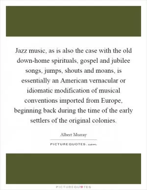 Jazz music, as is also the case with the old down-home spirituals, gospel and jubilee songs, jumps, shouts and moans, is essentially an American vernacular or idiomatic modification of musical conventions imported from Europe, beginning back during the time of the early settlers of the original colonies Picture Quote #1