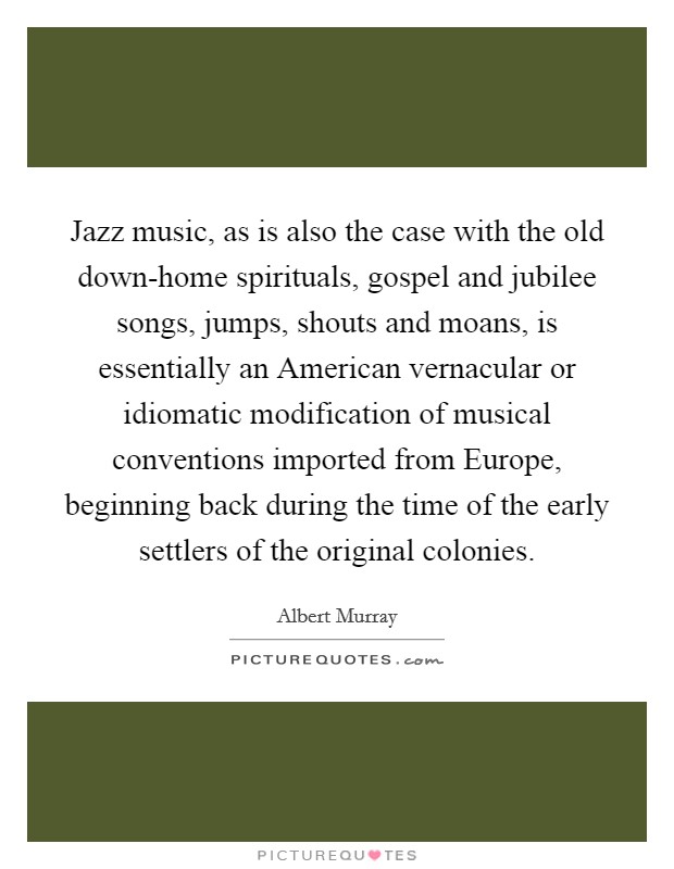 Jazz music, as is also the case with the old down-home spirituals, gospel and jubilee songs, jumps, shouts and moans, is essentially an American vernacular or idiomatic modification of musical conventions imported from Europe, beginning back during the time of the early settlers of the original colonies. Picture Quote #1