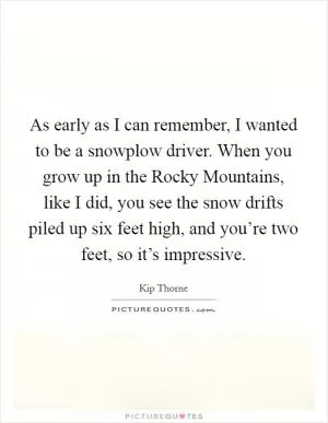 As early as I can remember, I wanted to be a snowplow driver. When you grow up in the Rocky Mountains, like I did, you see the snow drifts piled up six feet high, and you’re two feet, so it’s impressive Picture Quote #1