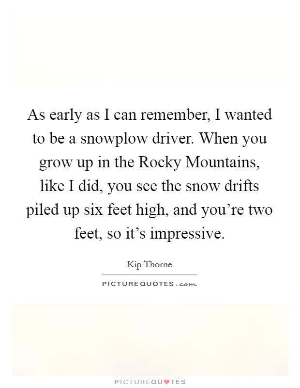 As early as I can remember, I wanted to be a snowplow driver. When you grow up in the Rocky Mountains, like I did, you see the snow drifts piled up six feet high, and you're two feet, so it's impressive. Picture Quote #1