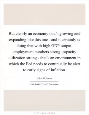 But clearly an economy that’s growing and expanding like this one - and it certainly is doing that with high GDP output, employment numbers strong, capacity utilization strong - that’s an environment in which the Fed needs to continually be alert to early signs of inflation Picture Quote #1