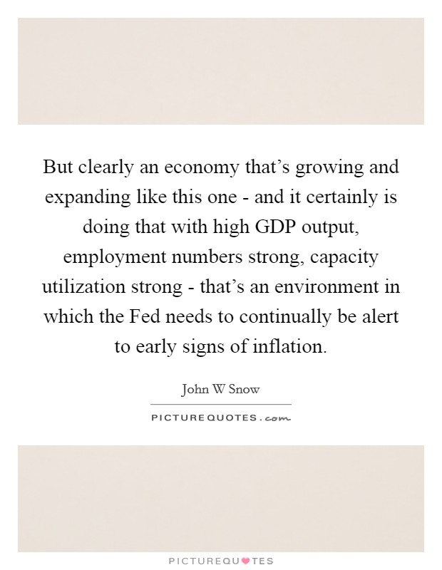 But clearly an economy that's growing and expanding like this one - and it certainly is doing that with high GDP output, employment numbers strong, capacity utilization strong - that's an environment in which the Fed needs to continually be alert to early signs of inflation. Picture Quote #1