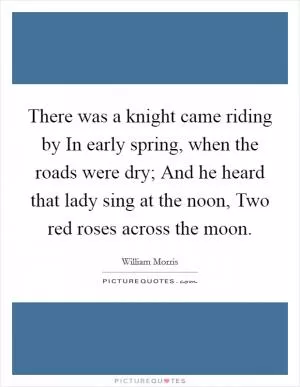 There was a knight came riding by In early spring, when the roads were dry; And he heard that lady sing at the noon, Two red roses across the moon Picture Quote #1