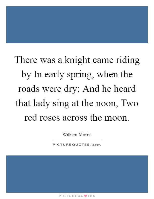 There was a knight came riding by In early spring, when the roads were dry; And he heard that lady sing at the noon, Two red roses across the moon. Picture Quote #1