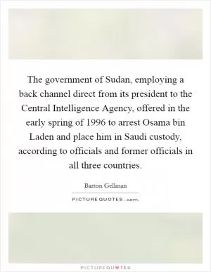 The government of Sudan, employing a back channel direct from its president to the Central Intelligence Agency, offered in the early spring of 1996 to arrest Osama bin Laden and place him in Saudi custody, according to officials and former officials in all three countries Picture Quote #1
