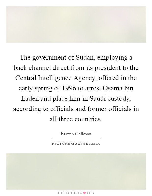 The government of Sudan, employing a back channel direct from its president to the Central Intelligence Agency, offered in the early spring of 1996 to arrest Osama bin Laden and place him in Saudi custody, according to officials and former officials in all three countries. Picture Quote #1