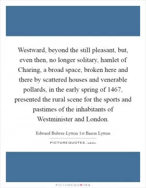 Westward, beyond the still pleasant, but, even then, no longer solitary, hamlet of Charing, a broad space, broken here and there by scattered houses and venerable pollards, in the early spring of 1467, presented the rural scene for the sports and pastimes of the inhabitants of Westminister and London Picture Quote #1