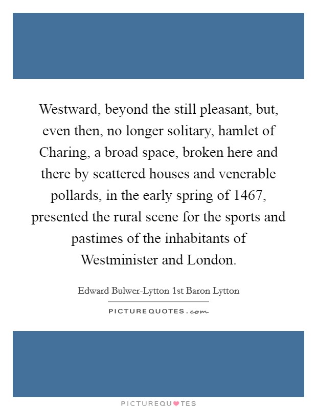 Westward, beyond the still pleasant, but, even then, no longer solitary, hamlet of Charing, a broad space, broken here and there by scattered houses and venerable pollards, in the early spring of 1467, presented the rural scene for the sports and pastimes of the inhabitants of Westminister and London. Picture Quote #1