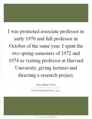 I was promoted associate professor in early 1970 and full professor in October of the same year. I spent the two spring semesters of 1972 and 1974 as visiting professor at Harvard University, giving lectures and directing a research project Picture Quote #1