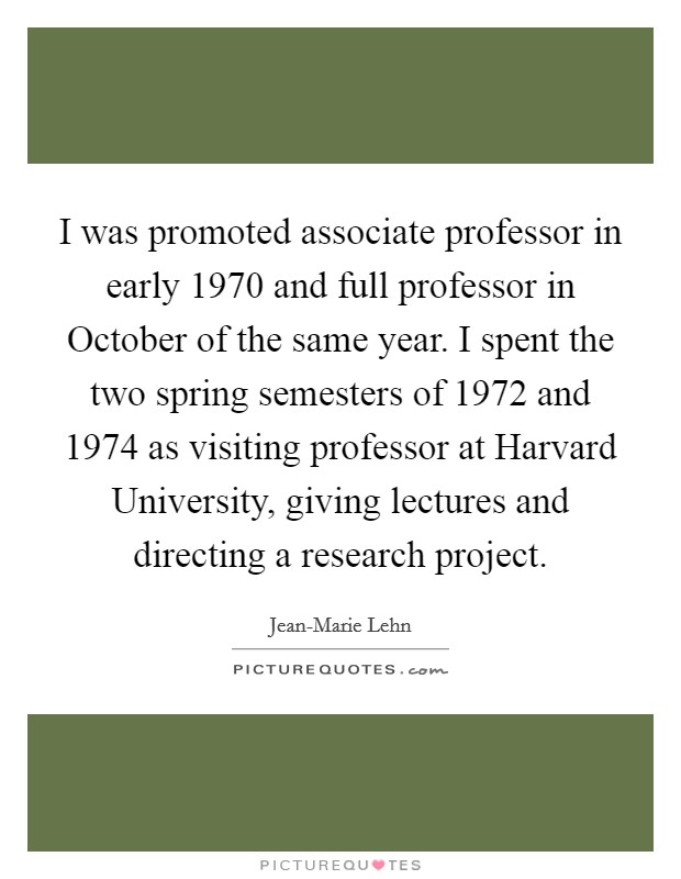 I was promoted associate professor in early 1970 and full professor in October of the same year. I spent the two spring semesters of 1972 and 1974 as visiting professor at Harvard University, giving lectures and directing a research project. Picture Quote #1