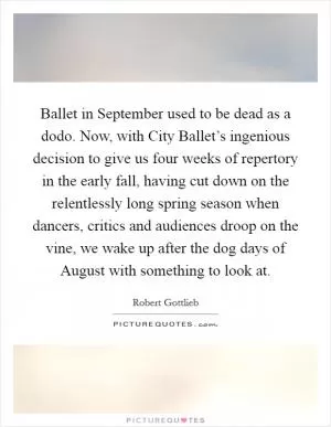 Ballet in September used to be dead as a dodo. Now, with City Ballet’s ingenious decision to give us four weeks of repertory in the early fall, having cut down on the relentlessly long spring season when dancers, critics and audiences droop on the vine, we wake up after the dog days of August with something to look at Picture Quote #1