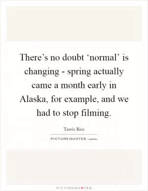 There’s no doubt ‘normal’ is changing - spring actually came a month early in Alaska, for example, and we had to stop filming Picture Quote #1