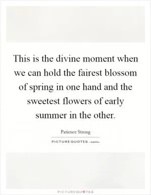 This is the divine moment when we can hold the fairest blossom of spring in one hand and the sweetest flowers of early summer in the other Picture Quote #1