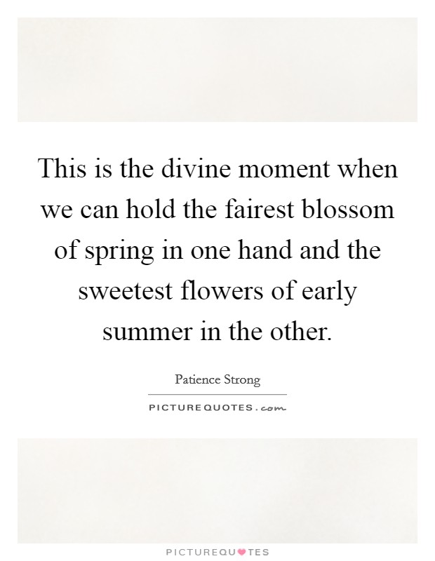 This is the divine moment when we can hold the fairest blossom of spring in one hand and the sweetest flowers of early summer in the other. Picture Quote #1