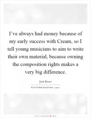 I’ve always had money because of my early success with Cream, so I tell young musicians to aim to write their own material, because owning the composition rights makes a very big difference Picture Quote #1
