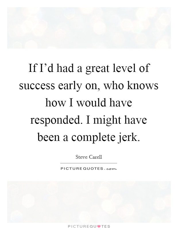 If I'd had a great level of success early on, who knows how I would have responded. I might have been a complete jerk. Picture Quote #1