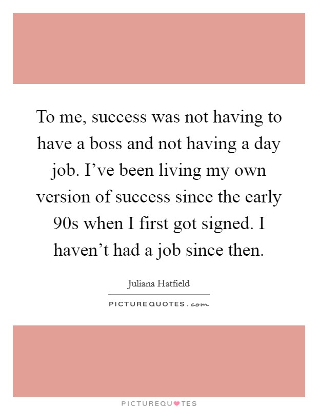 To me, success was not having to have a boss and not having a day job. I've been living my own version of success since the early  90s when I first got signed. I haven't had a job since then. Picture Quote #1