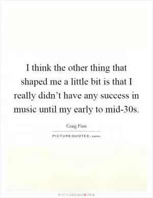 I think the other thing that shaped me a little bit is that I really didn’t have any success in music until my early to mid-30s Picture Quote #1