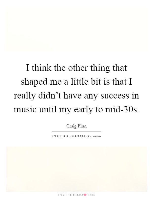 I think the other thing that shaped me a little bit is that I really didn't have any success in music until my early to mid-30s. Picture Quote #1