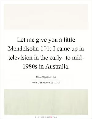 Let me give you a little Mendelsohn 101: I came up in television in the early- to mid- 1980s in Australia Picture Quote #1