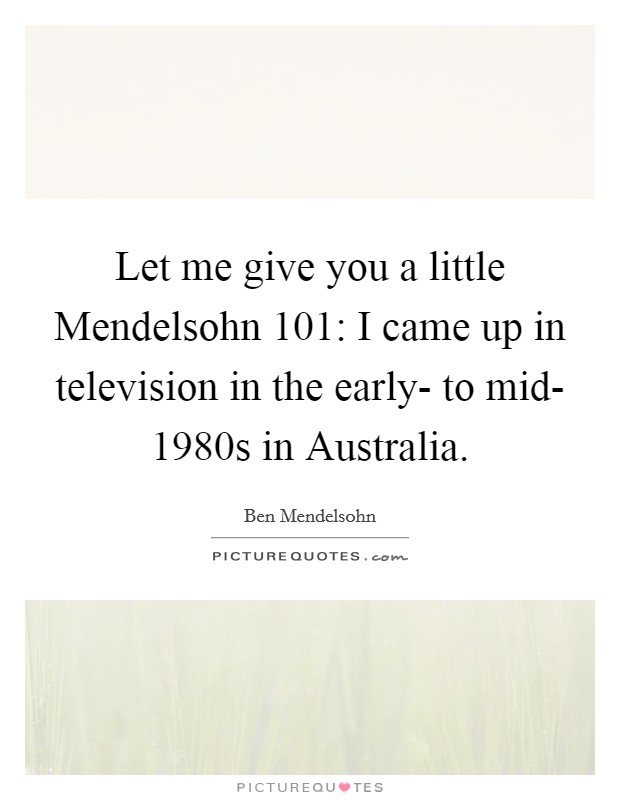 Let me give you a little Mendelsohn 101: I came up in television in the early- to mid- 1980s in Australia. Picture Quote #1