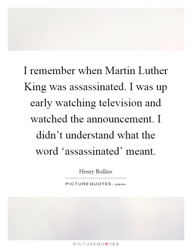 I remember when Martin Luther King was assassinated. I was up early watching television and watched the announcement. I didn't understand what the word ‘assassinated' meant. Picture Quote #1