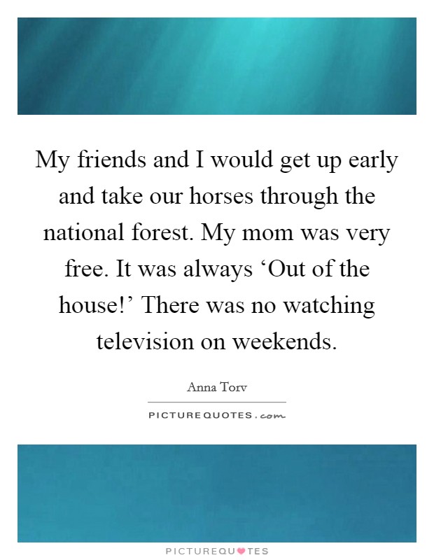 My friends and I would get up early and take our horses through the national forest. My mom was very free. It was always ‘Out of the house!' There was no watching television on weekends. Picture Quote #1