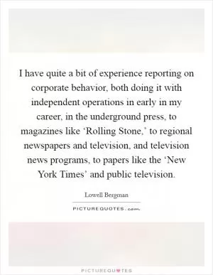 I have quite a bit of experience reporting on corporate behavior, both doing it with independent operations in early in my career, in the underground press, to magazines like ‘Rolling Stone,’ to regional newspapers and television, and television news programs, to papers like the ‘New York Times’ and public television Picture Quote #1