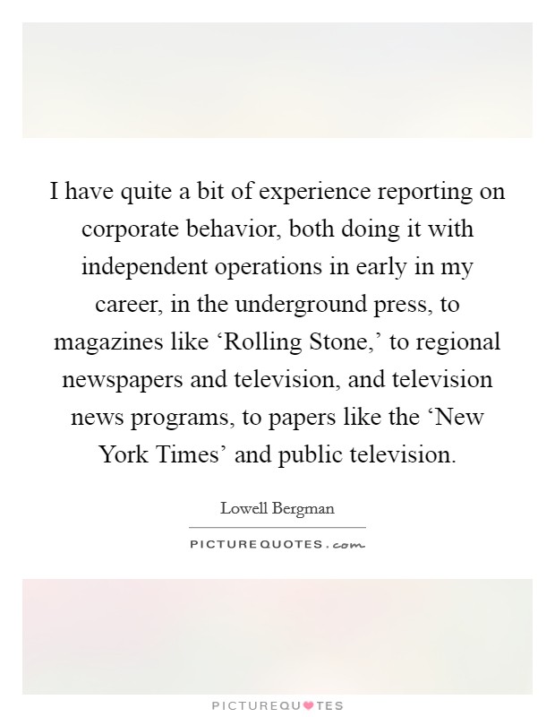 I have quite a bit of experience reporting on corporate behavior, both doing it with independent operations in early in my career, in the underground press, to magazines like ‘Rolling Stone,' to regional newspapers and television, and television news programs, to papers like the ‘New York Times' and public television. Picture Quote #1