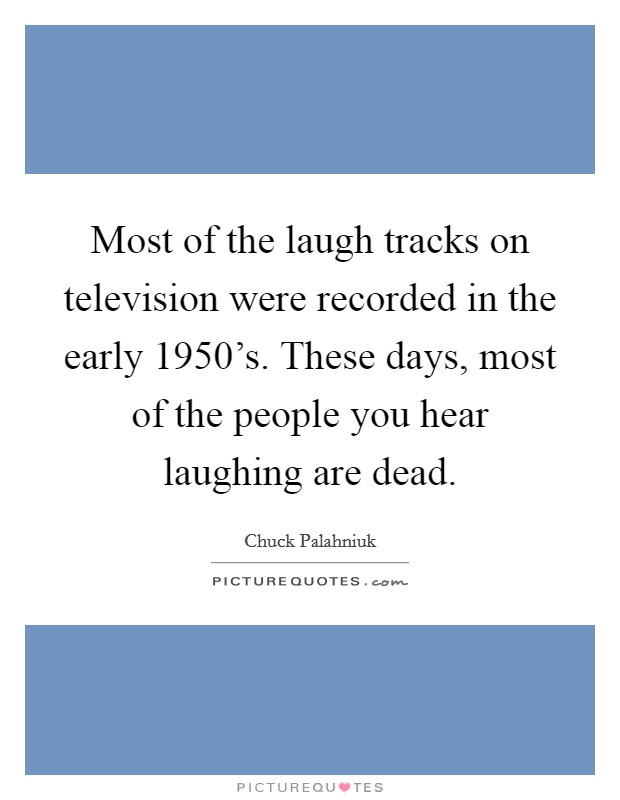 Most of the laugh tracks on television were recorded in the early 1950's. These days, most of the people you hear laughing are dead. Picture Quote #1